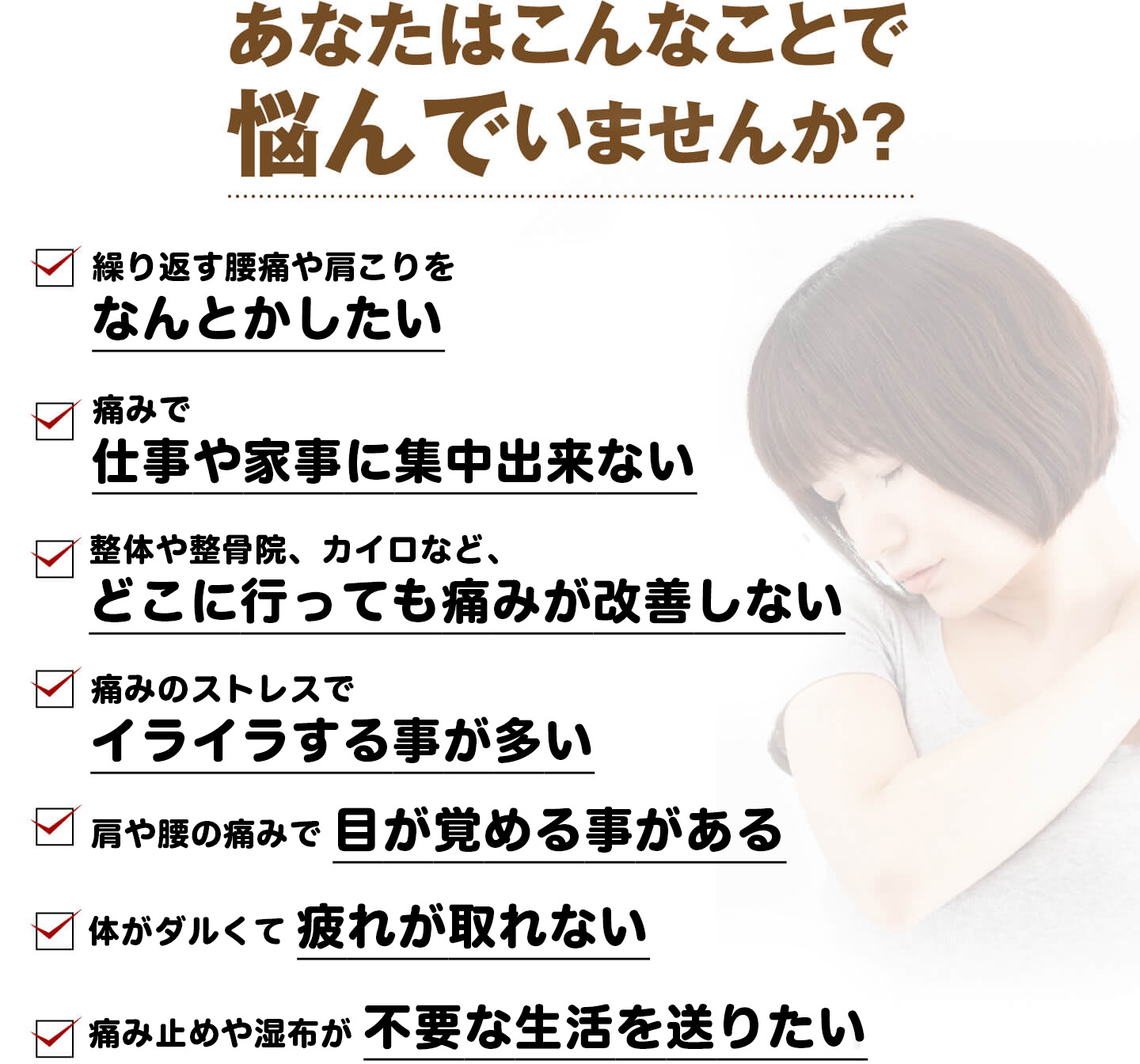 あなたはこんなことで悩んでいませんか？（繰り返す腰痛や肩こりをなんとかしたい・痛みで仕事や家事に集中出来ない・どこに行っても痛みが改善しない・痛みのストレスでイライラする・肩や腰の痛みで目が覚める・体がダルくて疲れが取れない・痛み止めや湿布が不要な生活を送りたい）