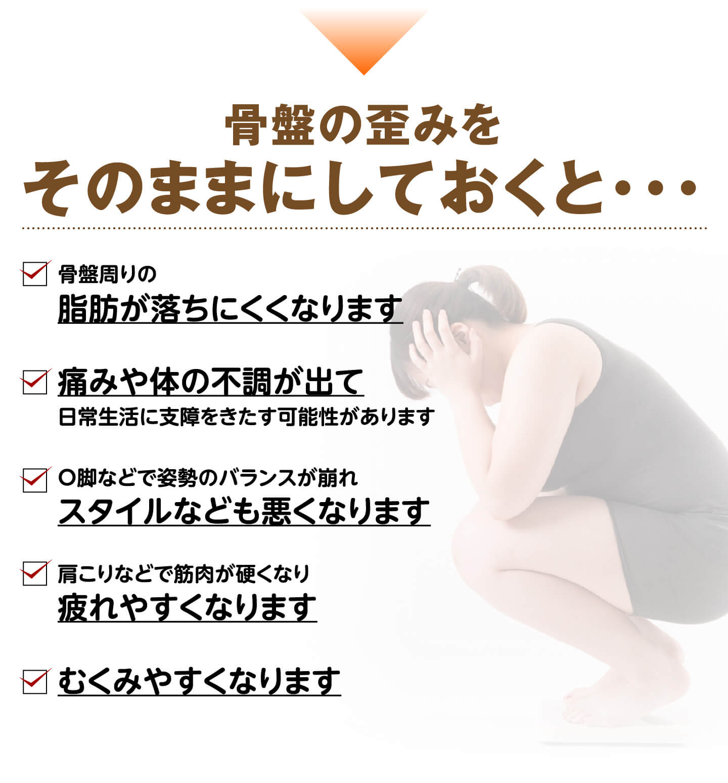 骨盤の歪みをそのままにしておくと…脂肪が落ちにくくなる・痛みや体の不調・スタイルが悪くなる・疲れやすくなる・むくみやすくなる