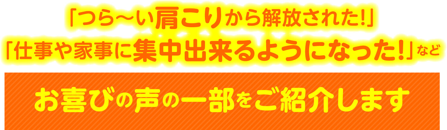「つら〜い肩こりから解放された！」「仕事や家事に集中出来るようになった！」など お喜びの声の一部をご紹介します