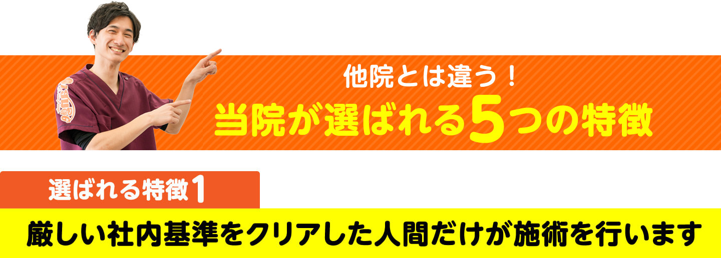 他院とは違う！当院が選ばれる5つの特徴 特徴1 厳しい社内基準をクリアした人間だけが施術を行います