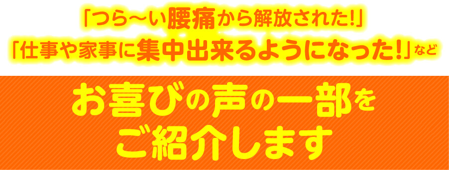 「つら〜い腰痛から解放された！」「仕事や家事に集中出来るようになった！」など お喜びの声の一部をご紹介します