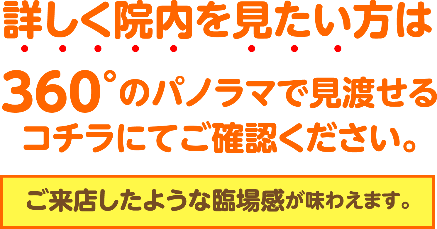 詳しく院内を見たい方は360°のパノラマで見渡せるコチラにてご確認ください。ご来店したような臨場感が味わえます