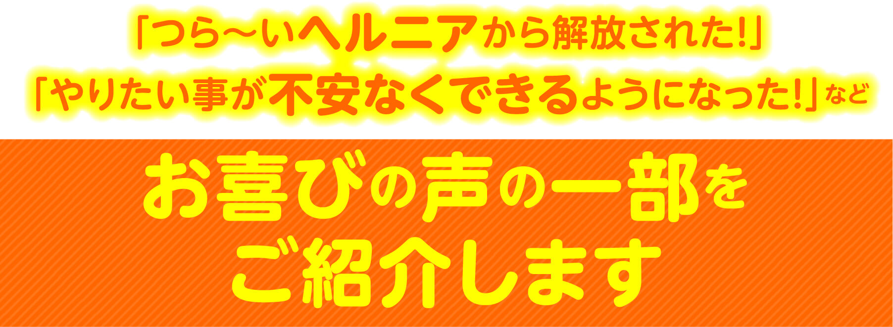 「つら〜いヘルニアから解放された！」「やりたい事が不安なくできるようになった！」など お喜びの声の一部をご紹介します