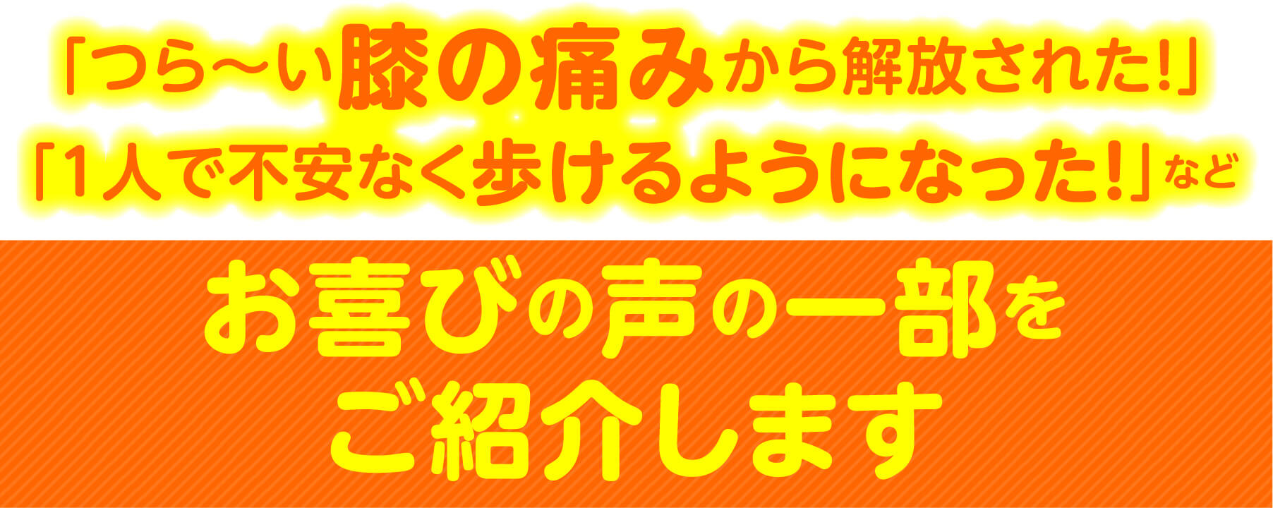 「つら〜い膝の痛みから解放された！」「1人で不安なく歩けるようになった！」など お喜びの声の一部をご紹介します