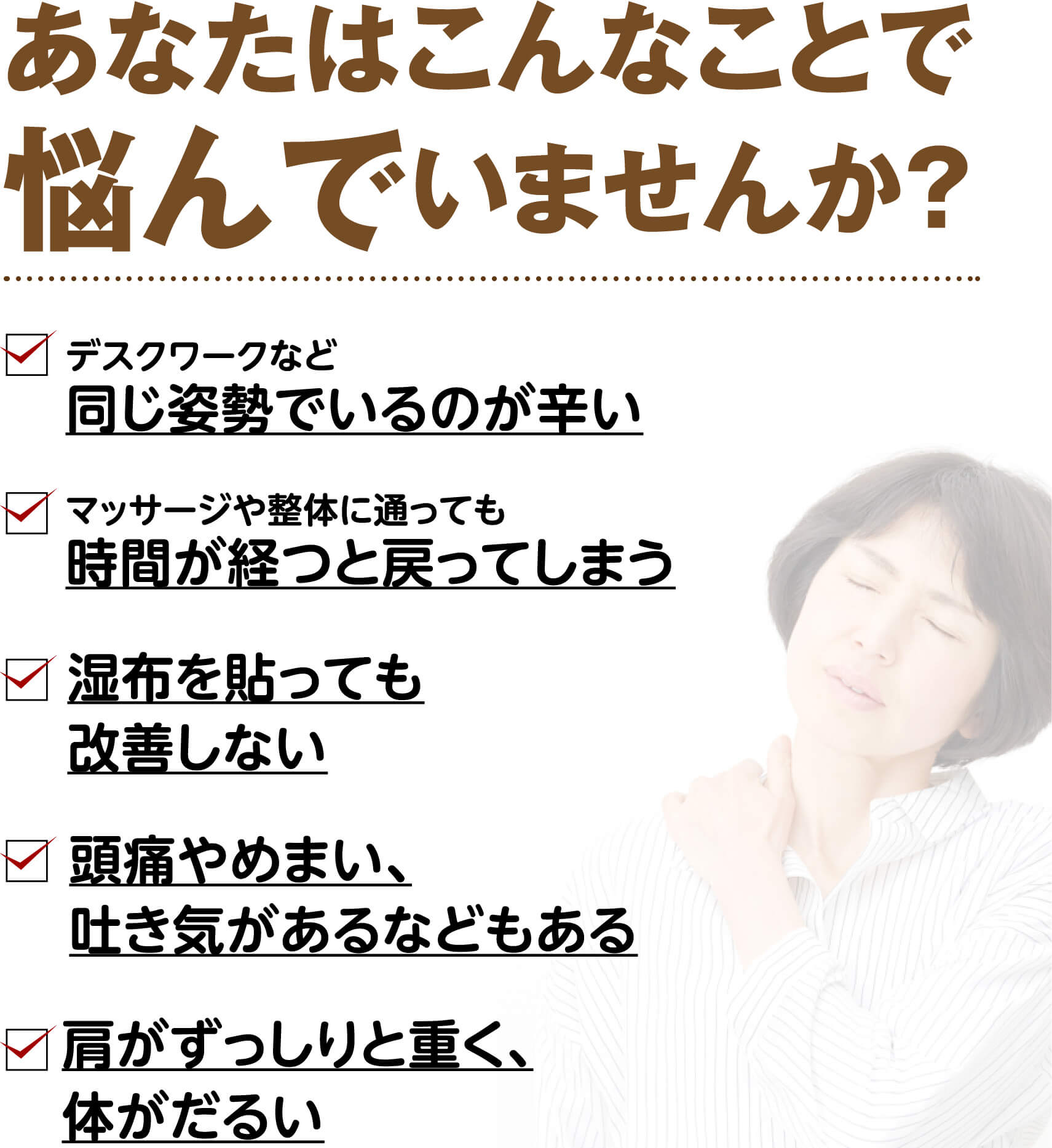 あなたはこんなことで悩んでいませんか？（デスクワークなど同じ姿勢でいるのが辛い・マッサージや整体に通っても戻ってしまう・湿布を貼っても改善しない・頭痛やめまい、吐き気がある・肩がずっしりと重く体がだるい）